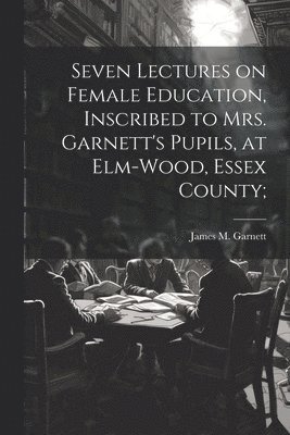 Seven Lectures on Female Education, Inscribed to Mrs. Garnett's Pupils, at Elm-Wood, Essex County;