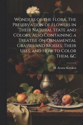 Wonders of the Flora. The Preservation of Flowers in Their Natural State and Colors. Also Containing a Treatise on Ornamental Grasses and Mosses, Their Uses, and how to Color Them, &c 1