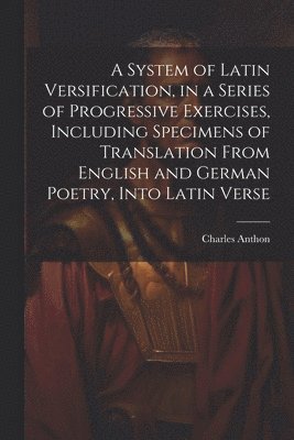 Charles Anthon - System of Latin Versification, in a Series of Progressive Exercises, Including Specimens of Translation From English and German Poetry, Into Latin Verse, Häftad