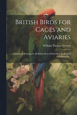 British Birds for Cages and Aviaries; a Hanbook Relating to all British Birds Which may be Kept in Confinement .. 1