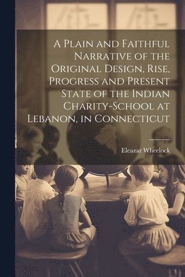 A Plain and Faithful Narrative of the Original Design, Rise, Progress and Present State of the Indian Charity-school at Lebanon, in Connecticut 1