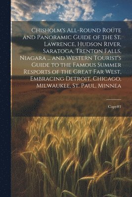 Chisholm's All-round Route and Panoramic Guide of the St. Lawrence, Hudson River, Saratoga, Trenton Falls, Niagara ... and Western Tourist's Guide to the Famous Summer Resports of the Great far West, 1
