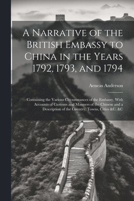 Narrative of the British Embassy to China in the Years 1792, 1793, and 1794; Containing the Various Circumstances of the Embassy, With Accounts of Customs and Manners of the Chinese and a Description of the Country, Towns, Cities &c. &c