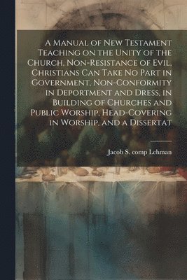 A Manual of New Testament Teaching on the Unity of the Church, Non-resistance of Evil, Christians can Take no Part in Government, Non-conformity in Deportment and Dress, in Building of Churches and 1