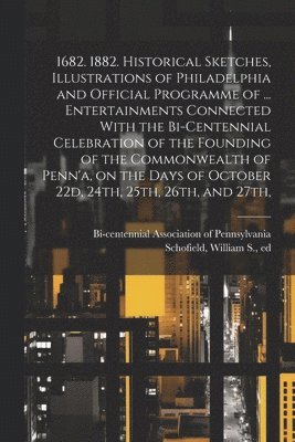 1682. 1882. Historical Sketches, Illustrations of Philadelphia and Official Programme of ... Entertainments Connected With the Bi-centennial Celebration of the Founding of the Commonwealth of Penn'a, on the Days of October 22d, 24th, 25th, 26th, and 27th,
