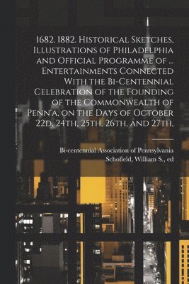 1682. 1882. Historical Sketches, Illustrations of Philadelphia and Official Programme of ... Entertainments Connected With the Bi-centennial Celebration of the Founding of the Commonwealth of Penn'a, 1