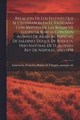 Relacin de los festines que se celebraron en el Vaticano con motivo de las bodas de Lucrecia Borgia con don Alonso de Aragn, prncipe de Salerno, duque de Biseglia, hijo natural de D. Alonso, 1