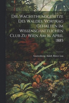 Die Wachsthumsgesetze des Waldes. Vortrag gehalten im Wissenschaftlichen Club zu Wien am 16. April 1885 1