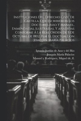 Instituciones del derecho civil de Castilla, que escribieron los doctores Asso y Manuel, enmendadas, ilustradas, y añadidas conforme á la Real órden de 5 de octubre de 1802. Por el doctor don Joaquin María Palacios