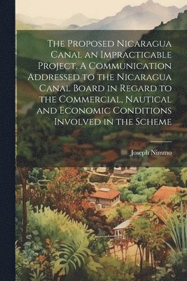 Proposed Nicaragua Canal an Impracticable Project. A Communication Addressed to the Nicaragua Canal Board in Regard to the Commercial, Nautical and Economic Conditions Involved in the Scheme