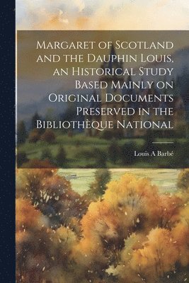 Margaret of Scotland and the Dauphin Louis, an Historical Study Based Mainly on Original Documents Preserved in the Bibliothque National 1