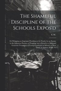 bokomslag The Shameful Discipline of the Schools Expos'd; or Whipping an Improper Punishment for Youth, by an Enemy to the Infamous Practice of Flogging; but a Friend to a Mild and Generous Treatment of Young