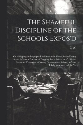 The Shameful Discipline of the Schools Expos'd; or Whipping an Improper Punishment for Youth, by an Enemy to the Infamous Practice of Flogging; but a Friend to a Mild and Generous Treatment of Young 1