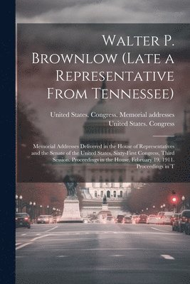 Walter P. Brownlow (late a Representative From Tennessee); Memorial Addresses Delivered in the House of Representatives and the Senate of the United States, Sixty-first Congress, Third Session. 1