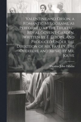 Valentine and Orson, a Romantic Melodrame, as Performed at the Theatre-Royal Govent-Garden. Written by T. Dibdin. And Produced Under the Direction of Mr. Farley. The Overture and Music by Mr. Jouve 1