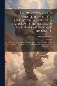 bokomslag An Exposition of The Whole Book of The Revelation. Wherein The Visions and Prophecies of Christ are Opened and Expounded; Shewing The Great Conquests of our Lord Jesus Christ for his Church Over all