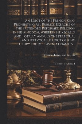 An Edict of the French King, Prohibiting all Publick Exercise of the Pretended Reformed Religion in his Kingdom, Wherein he Recalls, and Totally Annuls, the Perpetual and Irrevocable Edict of King 1