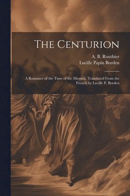 The Centurion; a Romance of the Time of the Messiah. Translated From the French by Lucille P. Borden 1