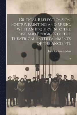 Critical Reflections on Poetry, Painting and Music. With an Inquiry Into the Rise and Progress of the Theatrical Entertainments of the Ancients 1