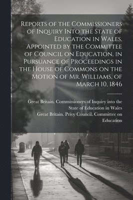 Reports of the Commissioners of Inquiry Into the State of Education in Wales, Appointed by the Committee of Council on Education, in Pursuance of Proceedings in the House of Commons on the Motion of Mr. Williams, of March 10, 1846