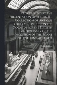 bokomslag Proceedings at the Presentation of the Fisher Collection of Antique Greek Sculpture, on the Occasion of the Fiftieth Anniversary of the Inception of the Beloit College. June 20th, 1894