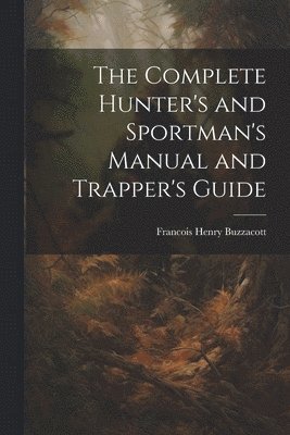 The Complete Hunter's and Sportman's Manual and Trapper's Guide 1