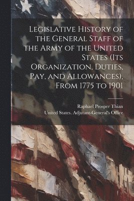 Legislative History of the General Staff of the Army of the United States (its Organization, Duties, pay, and Allowances), From 1775 to 1901 1