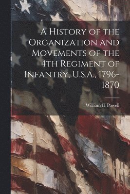 A History of the Organization and Movements of the 4th Regiment of Infantry, U.S.A., 1796-1870 1