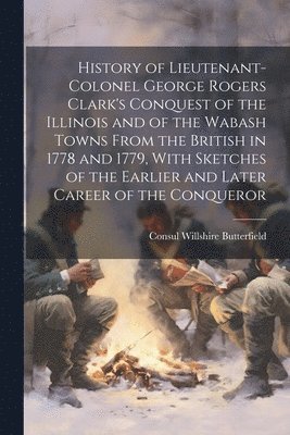 History of Lieutenant-Colonel George Rogers Clark's Conquest of the Illinois and of the Wabash Towns From the British in 1778 and 1779, With Sketches of the Earlier and Later Career of the Conqueror 1