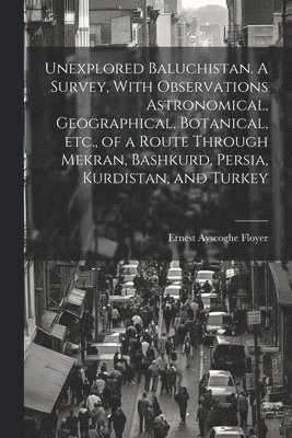 Unexplored Baluchistan. A Survey, With Observations Astronomical, Geographical, Botanical, etc., of a Route Through Mekran, Bashkurd, Persia, Kurdistan, and Turkey 1