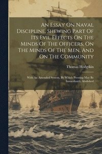 bokomslag Essay On Naval Discipline, Shewing Part Of Its Evil Effects On The Minds Of The Officers, On The Minds Of The Men, And On The Community; With An Amended System, By Which Pressing May Be Immediately...