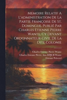 Memoire Relatif A L'administration De La Partie Franoise De St. Domingue. Publi Par Charles Etienne Pierre Wante, Cy Devant Ordonnateur Civil De La Dite Colonie 1