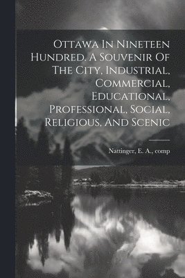 Ottawa In Nineteen Hundred. A Souvenir Of The City, Industrial, Commercial, Educational, Professional, Social, Religious, And Scenic 1