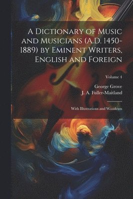 A Dictionary of Music and Musicians (A.D. 1450-1889) by Eminent Writers, English and Foreign: With Illustrations and Woodcuts; Volume 4 1