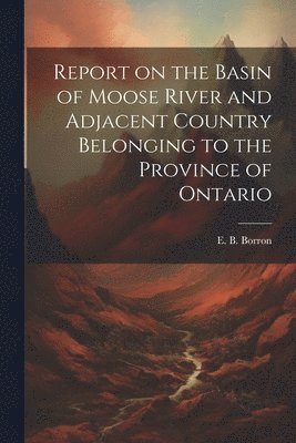 Report on the Basin of Moose River and Adjacent Country Belonging to the Province of Ontario