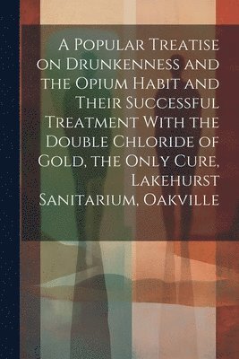 bokomslag A Popular Treatise on Drunkenness and the Opium Habit and Their Successful Treatment With the Double Chloride of Gold, the Only Cure, Lakehurst Sanitarium, Oakville