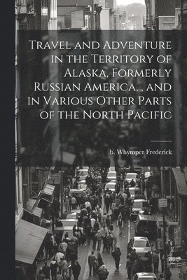 bokomslag Travel and Adventure in the Territory of Alaska, Formerly Russian America,, and in Various Other Parts of the North Pacific