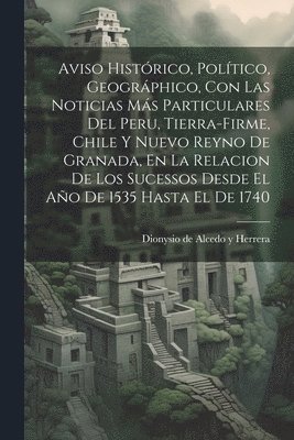 Aviso Histrico, Poltico, Geogrphico, Con Las Noticias Ms Particulares Del Peru, Tierra-firme, Chile Y Nuevo Reyno De Granada, En La Relacion De Los Sucessos Desde El Ao De 1535 Hasta El De 1