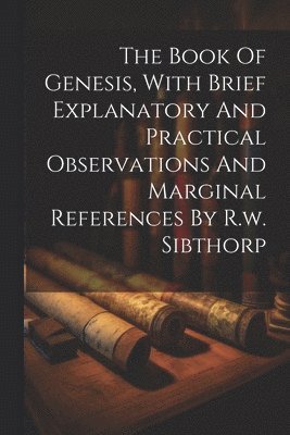 The Book Of Genesis, With Brief Explanatory And Practical Observations And Marginal References By R.w. Sibthorp 1