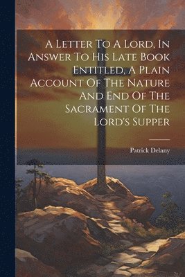 A Letter To A Lord, In Answer To His Late Book Entitled, A Plain Account Of The Nature And End Of The Sacrament Of The Lord's Supper 1