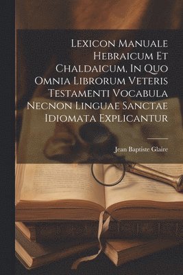 Lexicon Manuale Hebraicum Et Chaldaicum, In Quo Omnia Librorum Veteris Testamenti Vocabula Necnon Linguae Sanctae Idiomata Explicantur 1