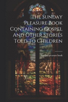 The Sunday Pleasure Book Containing Gospel And Other Stories Told To Children 1