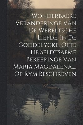 Anonymous - Wonderbaere Veranderinge Van De Wereltsche Liefde, In De Goddelycke, Ofte De Seldtsaeme Bekeeringe Van Maria Magdalena..., Op Rym Beschreven, Häftad