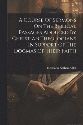 bokomslag A Course Of Sermons On The Biblical Passages Adduced By Christian Theologians In Support Of The Dogmas Of Their Faith