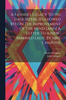 A Father's Legacy To His Daughters. [followed By] On The Improvement Of The Mind [and] A Letter To A New-married Lady, By Mrs. Chapone 1