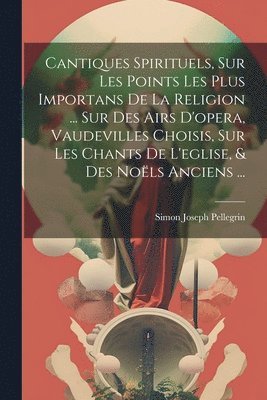Simon Joseph Pellegrin - Cantiques Spirituels, Sur Les Points Les Plus Importans De La Religion ... Sur Des Airs D'opera, Vaudevilles Choisis, Sur Les Chants De L'eglise, & Des Noëls Anciens ..., Häftad