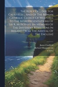 bokomslag The Reply Of ... Doctor Caulfield ... And Of The Roman Catholic Clergy Of Wexford, To The Misrepresentations Of Sir R. Musgrave [in Memoirs Of The Different Rebellions In Ireland From The Arrival Of