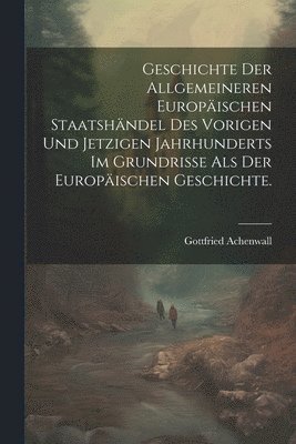 Geschichte der allgemeineren Europäischen Staatshändel des vorigen und jetzigen Jahrhunderts im Grundrisse als der Europäischen Geschichte.