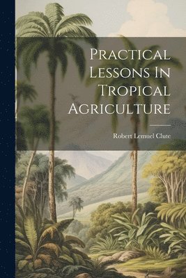 Practical Lessons In Tropical Agriculture 1