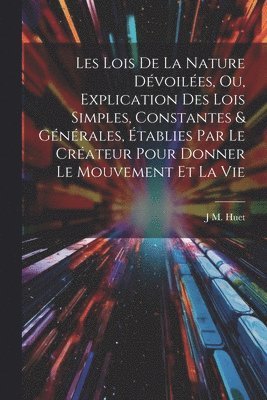 Les Lois De La Nature Dvoiles, Ou, Explication Des Lois Simples, Constantes & Gnrales, tablies Par Le Crateur Pour Donner Le Mouvement Et La Vie 1